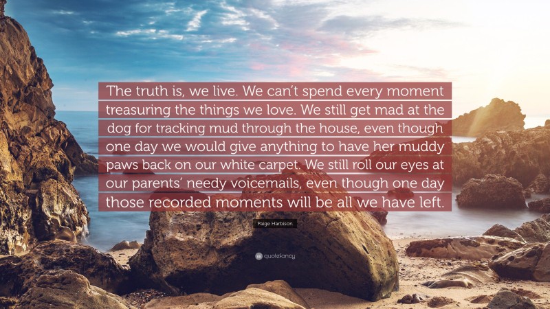 Paige Harbison Quote: “The truth is, we live. We can’t spend every moment treasuring the things we love. We still get mad at the dog for tracking mud through the house, even though one day we would give anything to have her muddy paws back on our white carpet. We still roll our eyes at our parents’ needy voicemails, even though one day those recorded moments will be all we have left.”