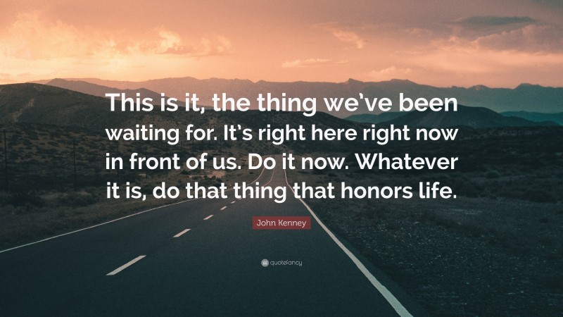 John Kenney Quote: “This is it, the thing we’ve been waiting for. It’s right here right now in front of us. Do it now. Whatever it is, do that thing that honors life.”