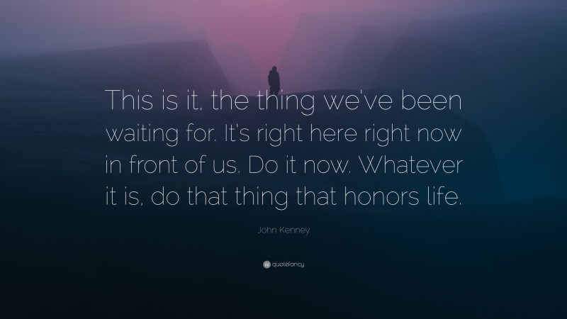 John Kenney Quote: “This is it, the thing we’ve been waiting for. It’s right here right now in front of us. Do it now. Whatever it is, do that thing that honors life.”