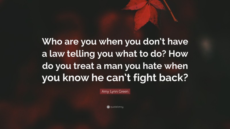 Amy Lynn Green Quote: “Who are you when you don’t have a law telling you what to do? How do you treat a man you hate when you know he can’t fight back?”