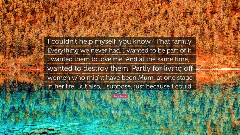 Lucy Foley Quote: “I couldn’t help myself, you know? That family. Everything we never had. I wanted to be part of it. I wanted them to love me. And at the same time, I wanted to destroy them. Partly for living off women who might have been Mum, at one stage in her life. But also, I suppose, just because I could.”
