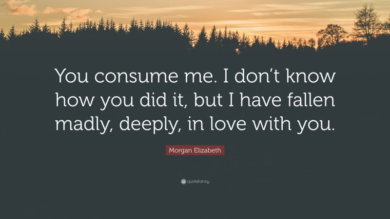 Morgan Elizabeth Quote: “You consume me. I don’t know how you did it, but I have fallen madly, deeply, in love with you.”