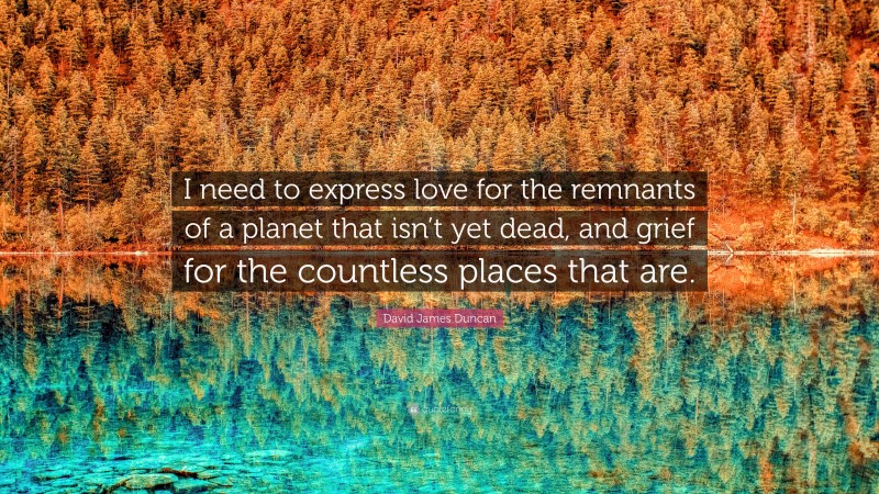 David James Duncan Quote: “I need to express love for the remnants of a planet that isn’t yet dead, and grief for the countless places that are.”