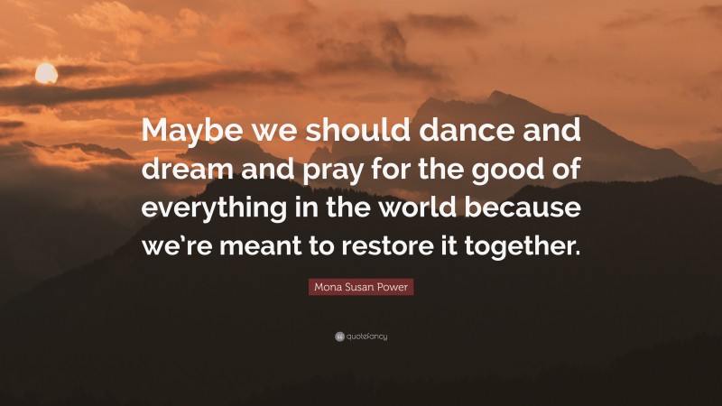 Mona Susan Power Quote: “Maybe we should dance and dream and pray for the good of everything in the world because we’re meant to restore it together.”