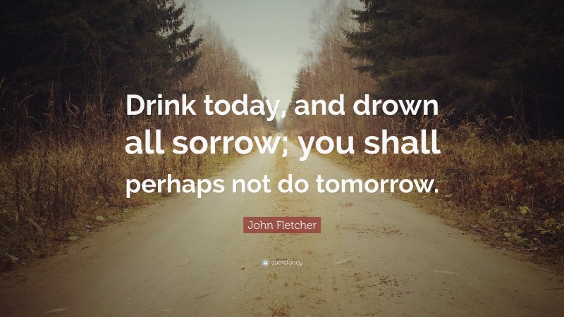 John Fletcher Quote: “Drink today, and drown all sorrow; you shall perhaps not do tomorrow.”