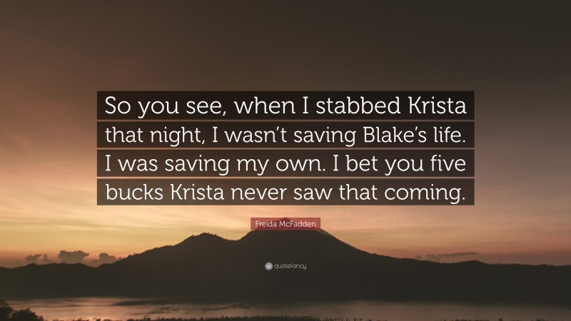 Freida McFadden Quote: “So you see, when I stabbed Krista that night, I wasn’t saving Blake’s life. I was saving my own. I bet you five bucks Krista never saw that coming.”