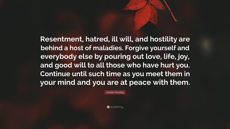 Joseph Murphy Quote: “Resentment, hatred, ill will, and hostility are behind a host of maladies. Forgive yourself and everybody else by pouring out love, life, joy, and good will to all those who have hurt you. Continue until such time as you meet them in your mind and you are at peace with them.”
