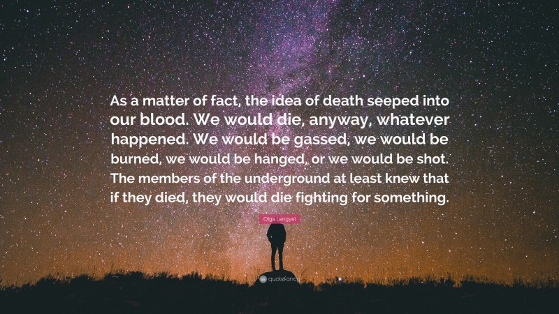 Olga Lengyel Quote: “As a matter of fact, the idea of death seeped into our blood. We would die, anyway, whatever happened. We would be gassed, we would be burned, we would be hanged, or we would be shot. The members of the underground at least knew that if they died, they would die fighting for something.”
