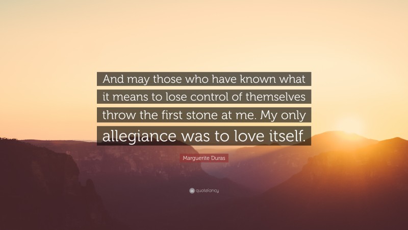 Marguerite Duras Quote: “And may those who have known what it means to lose control of themselves throw the first stone at me. My only allegiance was to love itself.”