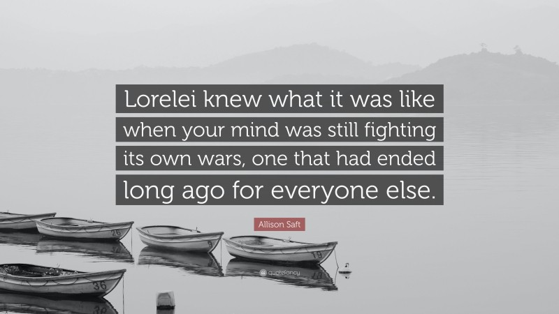 Allison Saft Quote: “Lorelei knew what it was like when your mind was still fighting its own wars, one that had ended long ago for everyone else.”