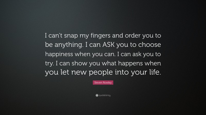 Steven Rowley Quote: “I can’t snap my fingers and order you to be anything. I can ASK you to choose happiness when you can. I can ask you to try. I can show you what happens when you let new people into your life.”