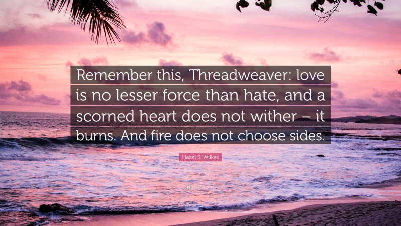 Hazel S. Wilkes Quote: “Remember this, Threadweaver: love is no lesser force than hate, and a scorned heart does not wither – it burns. And fire does not choose sides.”