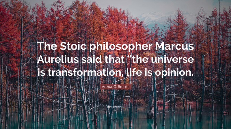 Arthur C. Brooks Quote: “The Stoic philosopher Marcus Aurelius said that “the universe is transformation, life is opinion.”