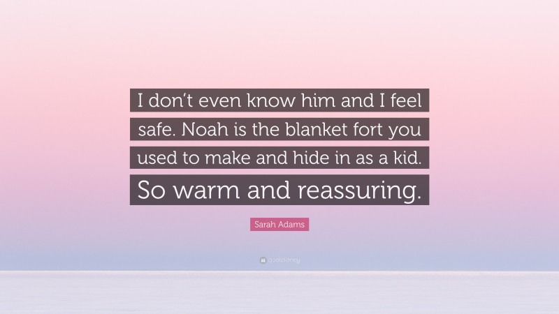 Sarah Adams Quote: “I don’t even know him and I feel safe. Noah is the blanket fort you used to make and hide in as a kid. So warm and reassuring.”
