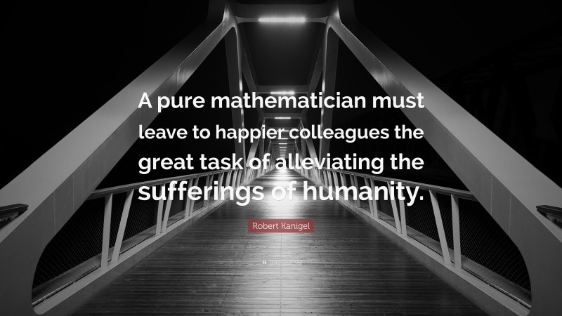 Robert Kanigel Quote: “A pure mathematician must leave to happier colleagues the great task of alleviating the sufferings of humanity.”