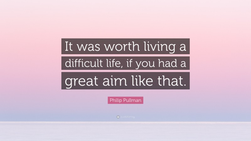 Philip Pullman Quote: “It was worth living a difficult life, if you had a great aim like that.”