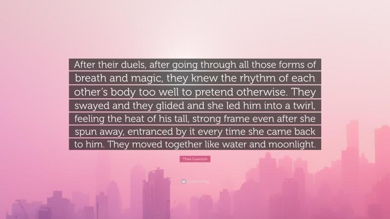 Thea Guanzon Quote: “After their duels, after going through all those forms of breath and magic, they knew the rhythm of each other’s body too well to pretend otherwise. They swayed and they glided and she led him into a twirl, feeling the heat of his tall, strong frame even after she spun away, entranced by it every time she came back to him. They moved together like water and moonlight.”