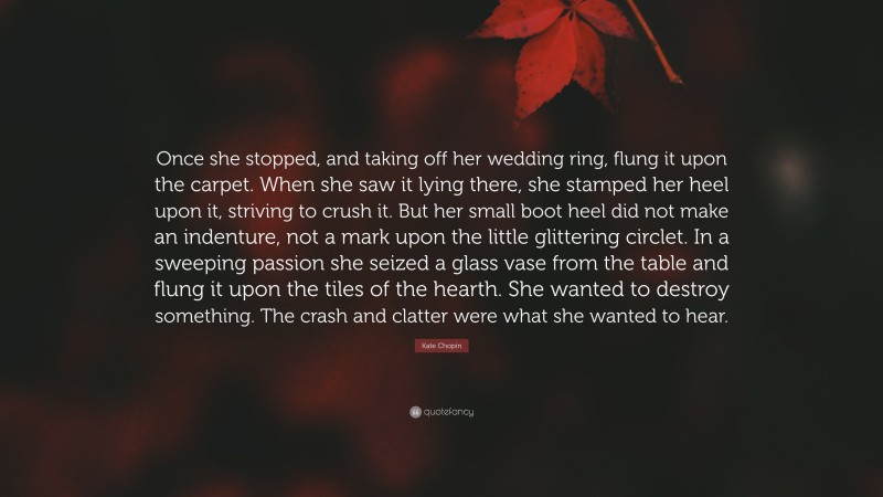Kate Chopin Quote: “Once she stopped, and taking off her wedding ring, flung it upon the carpet. When she saw it lying there, she stamped her heel upon it, striving to crush it. But her small boot heel did not make an indenture, not a mark upon the little glittering circlet. In a sweeping passion she seized a glass vase from the table and flung it upon the tiles of the hearth. She wanted to destroy something. The crash and clatter were what she wanted to hear.”