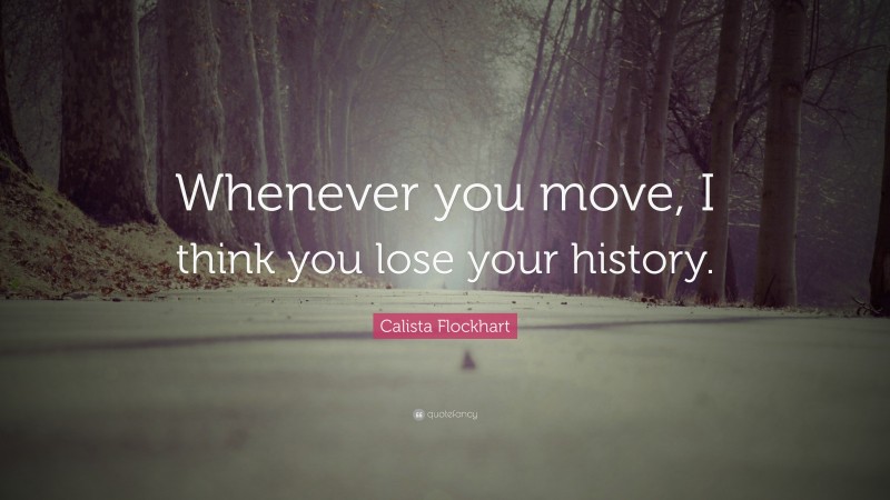Calista Flockhart Quote: “Whenever you move, I think you lose your history.”