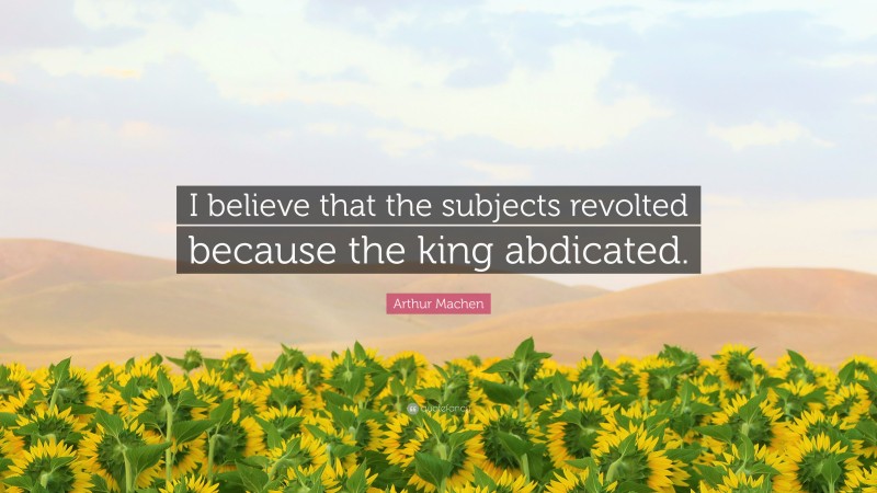 Arthur Machen Quote: “I believe that the subjects revolted because the king abdicated.”