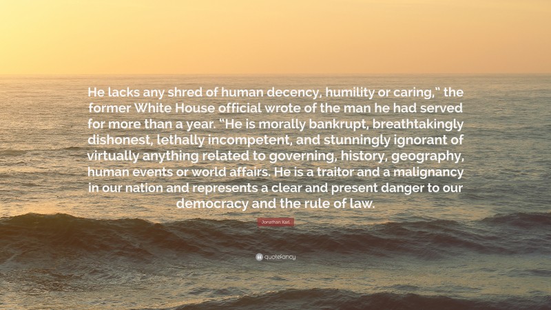 Jonathan Karl Quote: “He lacks any shred of human decency, humility or caring,” the former White House official wrote of the man he had served for more than a year. “He is morally bankrupt, breathtakingly dishonest, lethally incompetent, and stunningly ignorant of virtually anything related to governing, history, geography, human events or world affairs. He is a traitor and a malignancy in our nation and represents a clear and present danger to our democracy and the rule of law.”