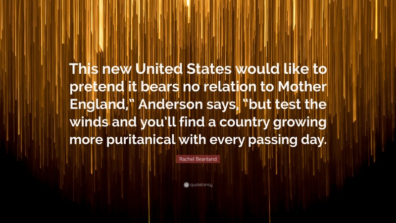 Rachel Beanland Quote: “This new United States would like to pretend it bears no relation to Mother England,” Anderson says, “but test the winds and you’ll find a country growing more puritanical with every passing day.”
