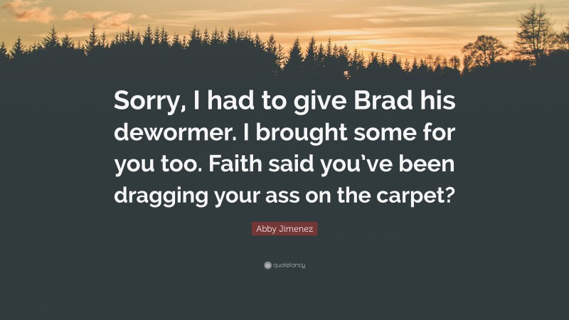 Abby Jimenez Quote: “Sorry, I had to give Brad his dewormer. I brought some for you too. Faith said you’ve been dragging your ass on the carpet?”