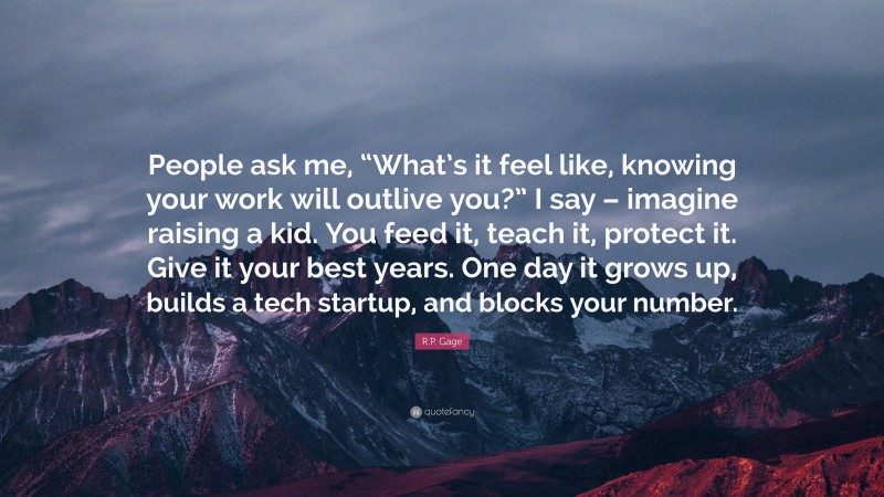 R.P. Gage Quote: “People ask me, “What’s it feel like, knowing your work will outlive you?” I say – imagine raising a kid. You feed it, teach it, protect it. Give it your best years. One day it grows up, builds a tech startup, and blocks your number.”