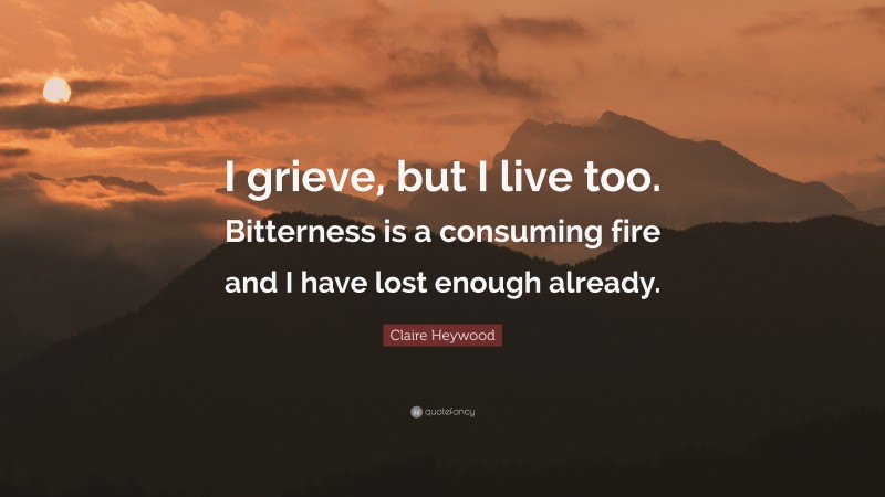 Claire Heywood Quote: “I grieve, but I live too. Bitterness is a consuming fire and I have lost enough already.”