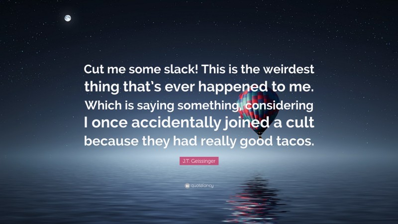 J.T. Geissinger Quote: “Cut me some slack! This is the weirdest thing that’s ever happened to me. Which is saying something, considering I once accidentally joined a cult because they had really good tacos.”