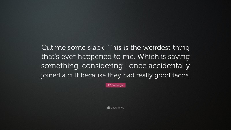J.T. Geissinger Quote: “Cut me some slack! This is the weirdest thing that’s ever happened to me. Which is saying something, considering I once accidentally joined a cult because they had really good tacos.”