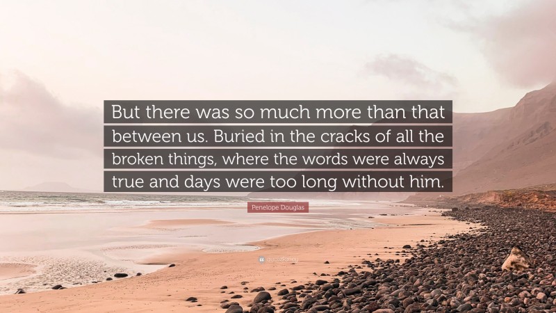 Penelope Douglas Quote: “But there was so much more than that between us. Buried in the cracks of all the broken things, where the words were always true and days were too long without him.”