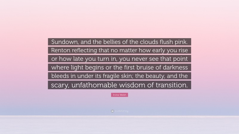 Irvine Welsh Quote: “Sundown, and the bellies of the clouds flush pink. Renton reflecting that no matter how early you rise or how late you turn in, you never see that point where light begins or the first bruise of darkness bleeds in under its fragile skin; the beauty, and the scary, unfathomable wisdom of transition.”