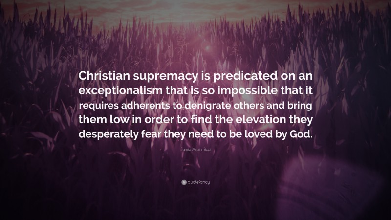 Jamie Arpin-Ricci Quote: “Christian supremacy is predicated on an exceptionalism that is so impossible that it requires adherents to denigrate others and bring them low in order to find the elevation they desperately fear they need to be loved by God.”
