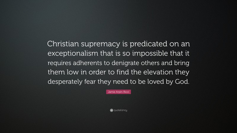 Jamie Arpin-Ricci Quote: “Christian supremacy is predicated on an exceptionalism that is so impossible that it requires adherents to denigrate others and bring them low in order to find the elevation they desperately fear they need to be loved by God.”