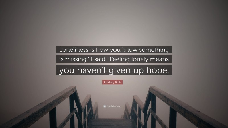 Lindsey Kelk Quote: “Loneliness is how you know something is missing,’ I said. ‘Feeling lonely means you haven’t given up hope.”