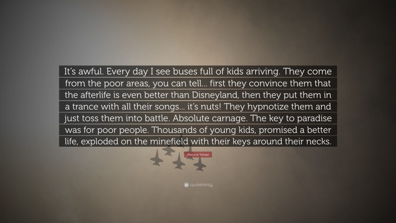 Marjane Satrapi Quote: “It’s awful. Every day I see buses full of kids arriving. They come from the poor areas, you can tell... first they convince them that the afterlife is even better than Disneyland, then they put them in a trance with all their songs... it’s nuts! They hypnotize them and just toss them into battle. Absolute carnage. The key to paradise was for poor people. Thousands of young kids, promised a better life, exploded on the minefield with their keys around their necks.”