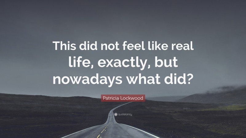 Patricia Lockwood Quote: “This did not feel like real life, exactly, but nowadays what did?”