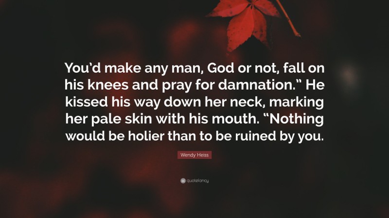 Wendy Heiss Quote: “You’d make any man, God or not, fall on his knees and pray for damnation.” He kissed his way down her neck, marking her pale skin with his mouth. “Nothing would be holier than to be ruined by you.”