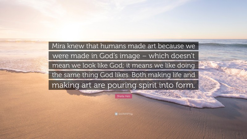Sheila Heti Quote: “Mira knew that humans made art because we were made in God’s image – which doesn’t mean we look like God; it means we like doing the same thing God likes. Both making life and making art are pouring spirit into form.”
