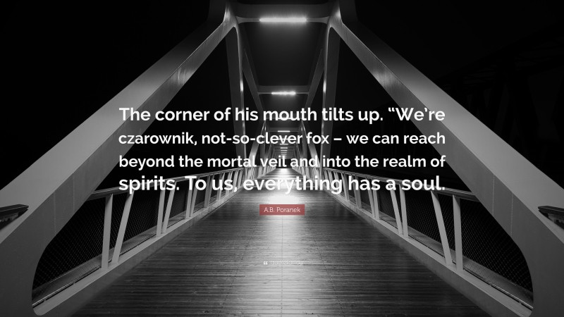 A.B. Poranek Quote: “The corner of his mouth tilts up. “We’re czarownik, not-so-clever fox – we can reach beyond the mortal veil and into the realm of spirits. To us, everything has a soul.”