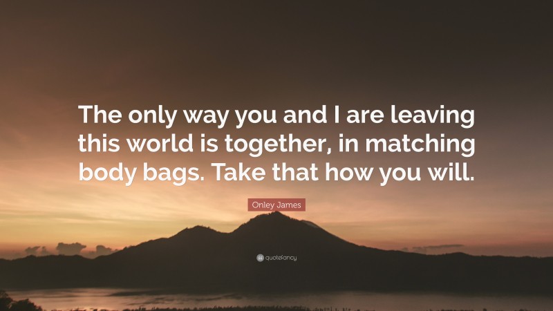 Onley James Quote: “The only way you and I are leaving this world is together, in matching body bags. Take that how you will.”