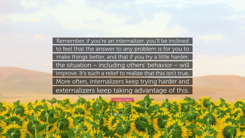Lindsay C. Gibson Quote: “Remember, if you’re an internalizer, you’ll be inclined to feel that the answer to any problem is for you to make things better, and that if you try a little harder, the situation – including others’ behavior – will improve. It’s such a relief to realize that this isn’t true. More often, internalizers keep trying harder and externalizers keep taking advantage of this.”