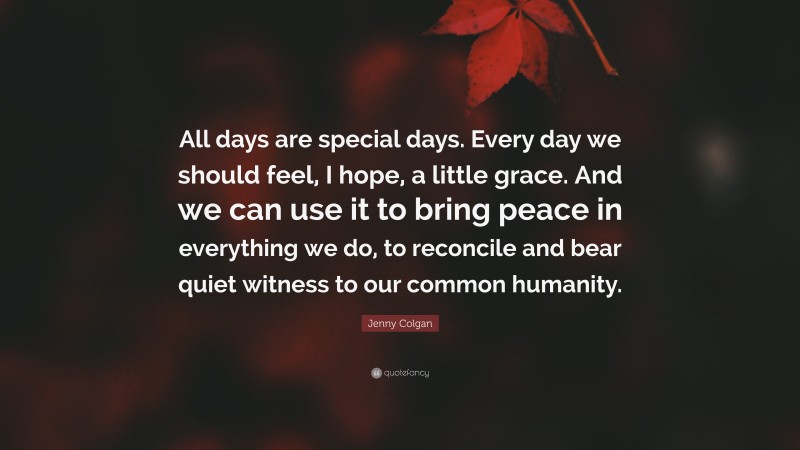 Jenny Colgan Quote: “All days are special days. Every day we should feel, I hope, a little grace. And we can use it to bring peace in everything we do, to reconcile and bear quiet witness to our common humanity.”