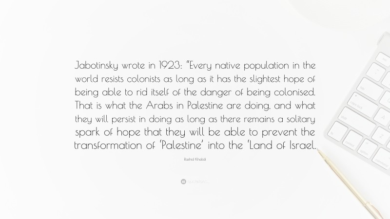Rashid Khalidi Quote: “Jabotinsky wrote in 1923: “Every native population in the world resists colonists as long as it has the slightest hope of being able to rid itself of the danger of being colonised. That is what the Arabs in Palestine are doing, and what they will persist in doing as long as there remains a solitary spark of hope that they will be able to prevent the transformation of ‘Palestine’ into the ‘Land of Israel.”