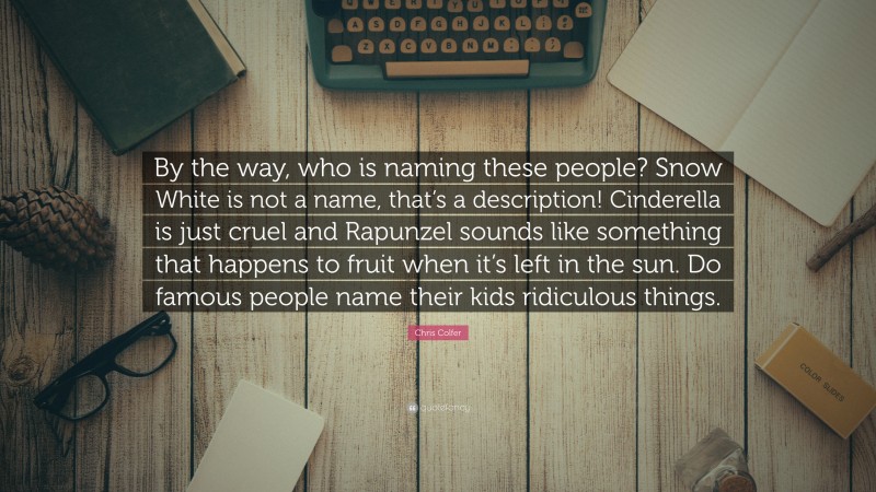 Chris Colfer Quote: “By the way, who is naming these people? Snow White is not a name, that’s a description! Cinderella is just cruel and Rapunzel sounds like something that happens to fruit when it’s left in the sun. Do famous people name their kids ridiculous things.”