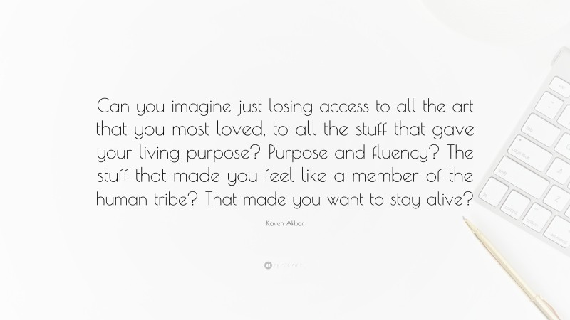 Kaveh Akbar Quote: “Can you imagine just losing access to all the art that you most loved, to all the stuff that gave your living purpose? Purpose and fluency? The stuff that made you feel like a member of the human tribe? That made you want to stay alive?”