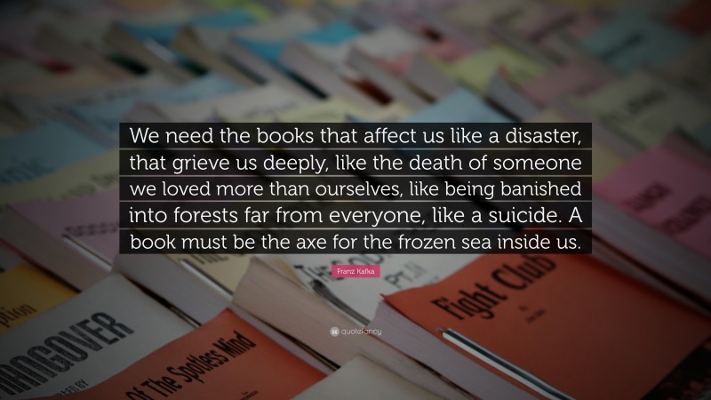 Franz Kafka Quote: “We need the books that affect us like a disaster, that grieve us deeply, like the death of someone we loved more than ourselves, like being banished into forests far from everyone, like a suicide. A book must be the axe for the frozen sea inside us.”