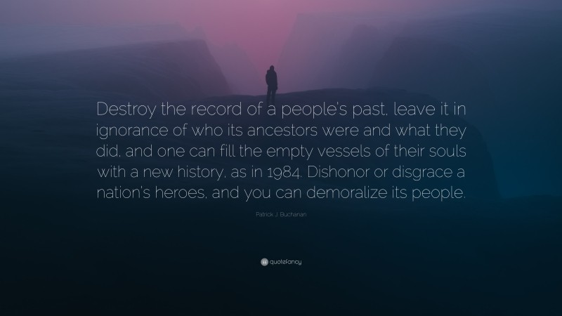 Patrick J. Buchanan Quote: “Destroy the record of a people’s past, leave it in ignorance of who its ancestors were and what they did, and one can fill the empty vessels of their souls with a new history, as in 1984. Dishonor or disgrace a nation’s heroes, and you can demoralize its people.”