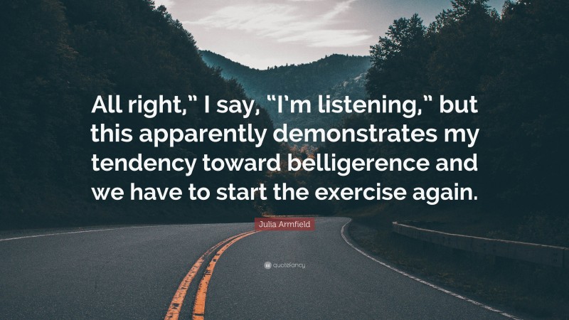 Julia Armfield Quote: “All right,” I say, “I’m listening,” but this apparently demonstrates my tendency toward belligerence and we have to start the exercise again.”